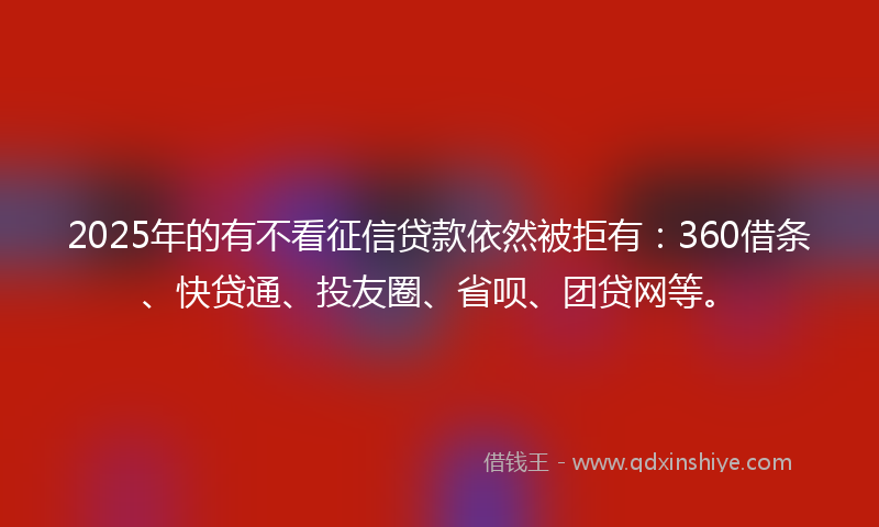 2025年的有不看征信贷款依然被拒有：360借条、快贷通、投友圈、省呗、团贷网等。