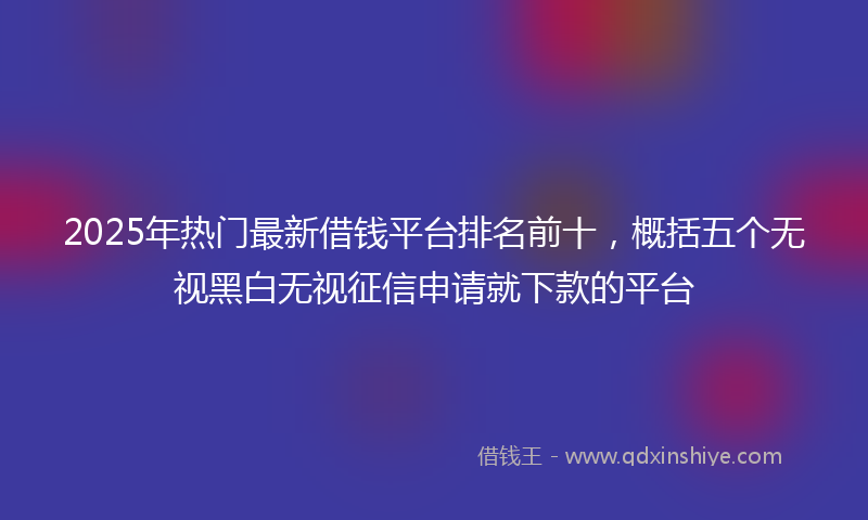 2025年热门最新借钱平台排名前十，概括五个无视黑白无视征信申请就下款的平台