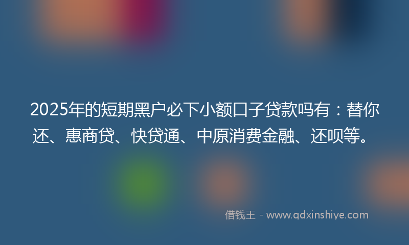 2025年的短期黑户必下小额口子贷款吗有：替你还、惠商贷、快贷通、中原消费金融、还呗等。