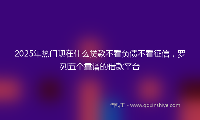 2025年热门现在什么贷款不看负债不看征信，罗列五个靠谱的借款平台