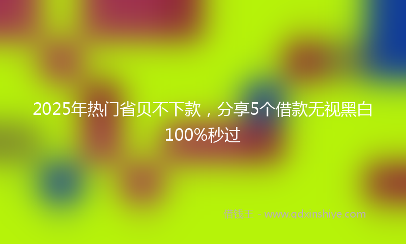 2025年热门省贝不下款，分享5个借款无视黑白100%秒过
