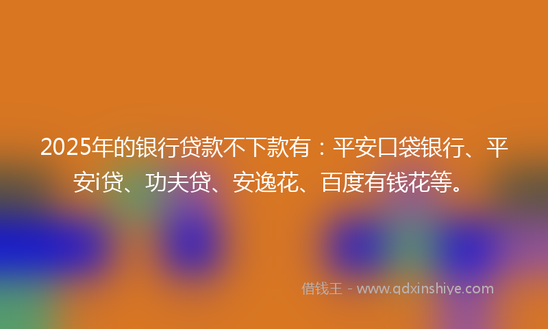 2025年的银行贷款不下款有：平安口袋银行、平安i贷、功夫贷、安逸花、百度有钱花等。