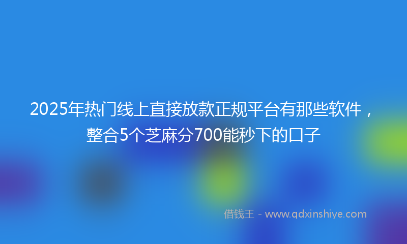 2025年热门线上直接放款正规平台有那些软件，整合5个芝麻分700能秒下的口子