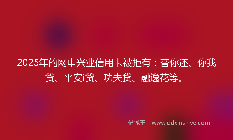 2025年的网申兴业信用卡被拒有：替你还、你我贷、平安i贷、功夫贷、融逸花等。