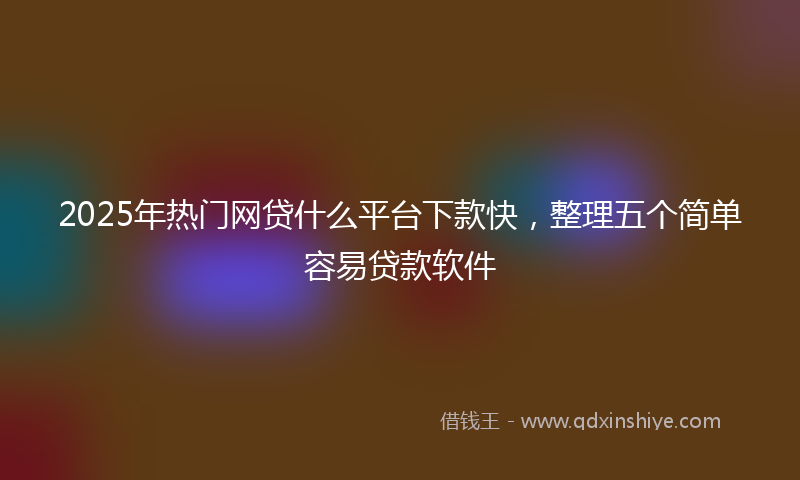 2025年热门网贷什么平台下款快，整理五个简单容易贷款软件