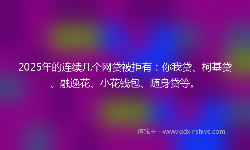2025年的连续几个网贷被拒有：你我贷、柯基贷、融逸花、小花钱包、随身贷等。