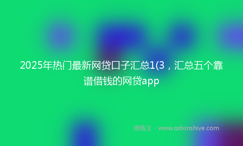 2025年热门最新网贷口子汇总1(3，汇总五个靠谱借钱的网贷app