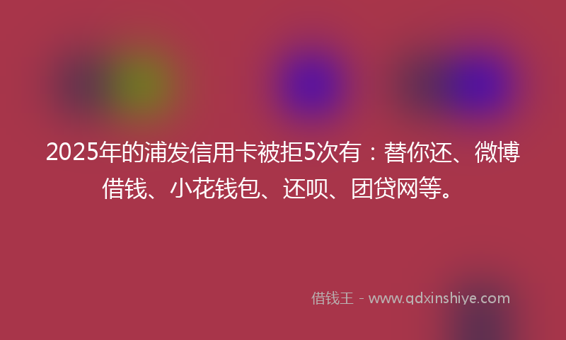 2025年的浦发信用卡被拒5次有：替你还、微博借钱、小花钱包、还呗、团贷网等。