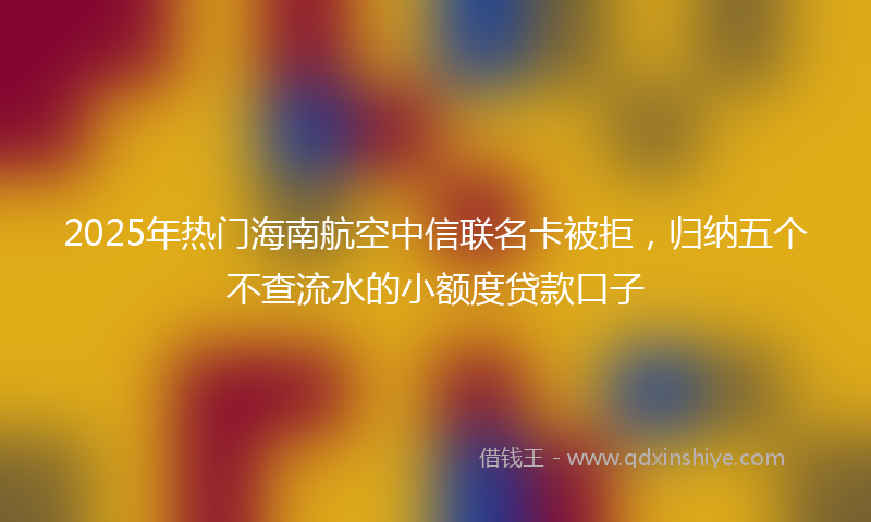 2025年热门海南航空中信联名卡被拒，归纳五个不查流水的小额度贷款口子