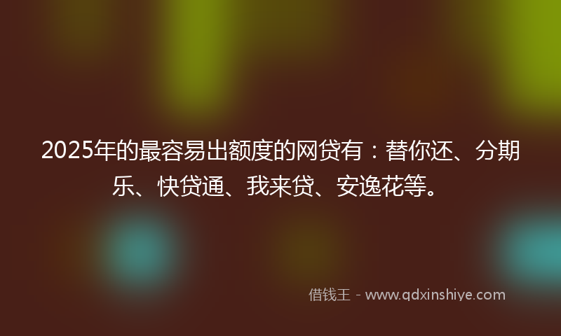 2025年的最容易出额度的网贷有：替你还、分期乐、快贷通、我来贷、安逸花等。
