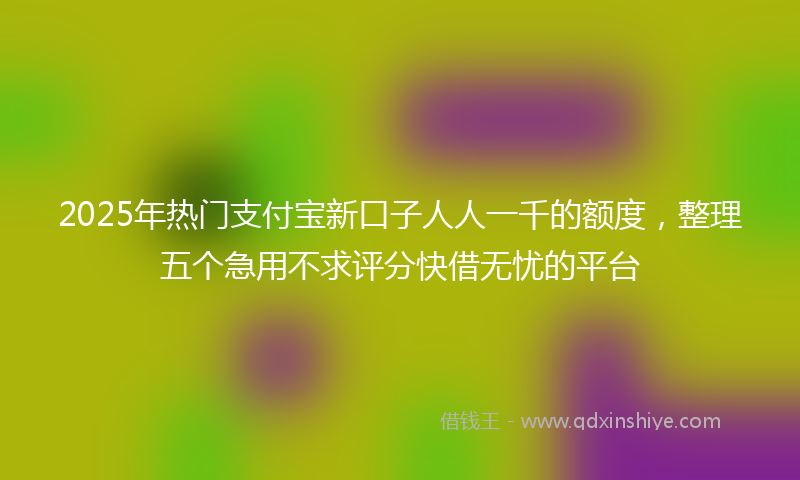 2025年热门支付宝新口子人人一千的额度，整理五个急用不求评分快借无忧的平台