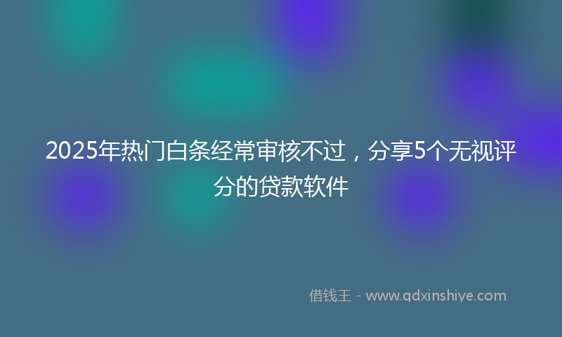 2025年热门白条经常审核不过，分享5个无视评分的贷款软件