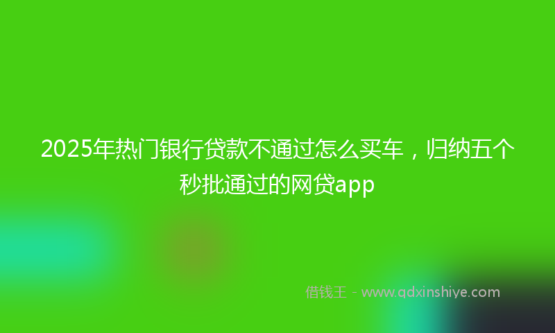2025年热门银行贷款不通过怎么买车，归纳五个秒批通过的网贷app