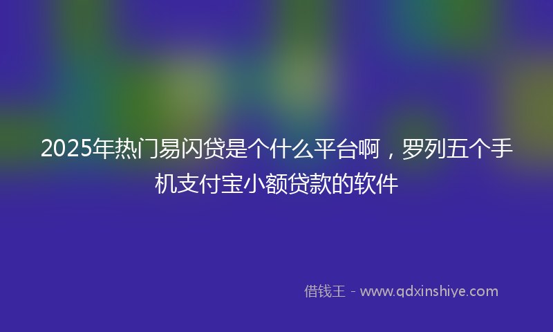 2025年热门易闪贷是个什么平台啊，罗列五个手机支付宝小额贷款的软件