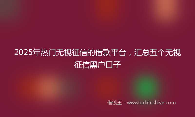 2025年热门无视征信的借款平台，汇总五个无视征信黑户口子