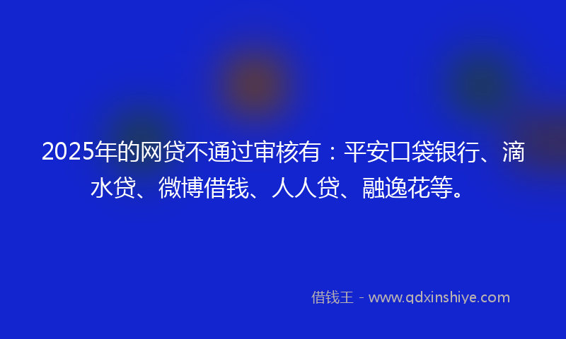 2025年的网贷不通过审核有：平安口袋银行、滴水贷、微博借钱、人人贷、融逸花等。