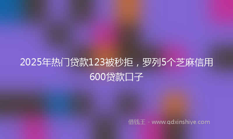 2025年热门贷款123被秒拒，罗列5个芝麻信用600贷款口子