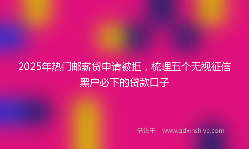 2025年热门邮薪贷申请被拒，梳理五个无视征信黑户必下的贷款口子