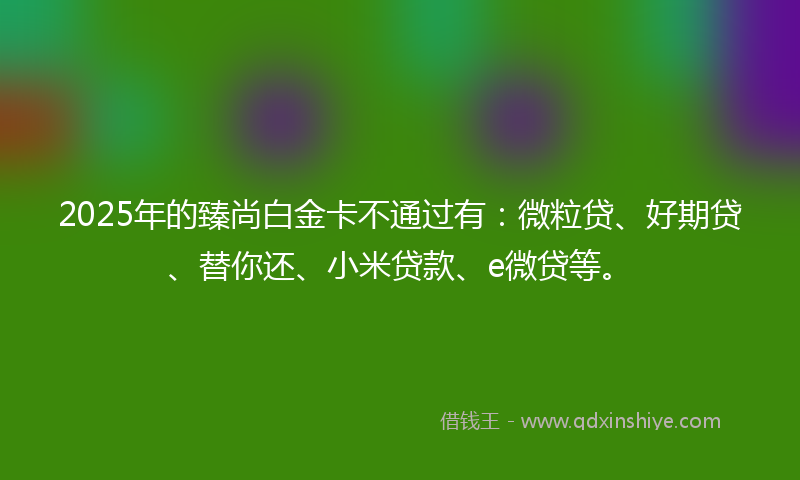 2025年的臻尚白金卡不通过有：微粒贷、好期贷、替你还、小米贷款、e微贷等。