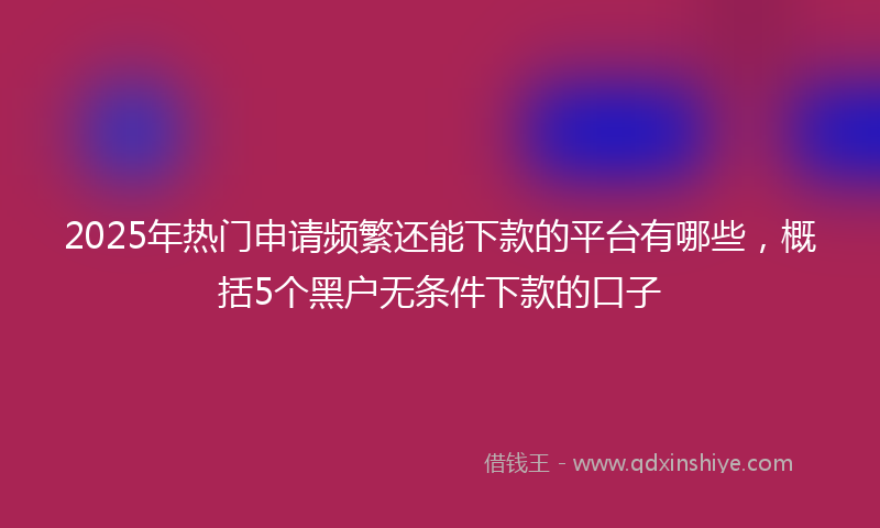 2025年热门申请频繁还能下款的平台有哪些，概括5个黑户无条件下款的口子