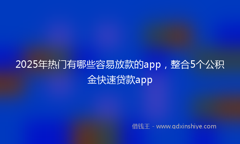 2025年热门有哪些容易放款的app，整合5个公积金快速贷款app