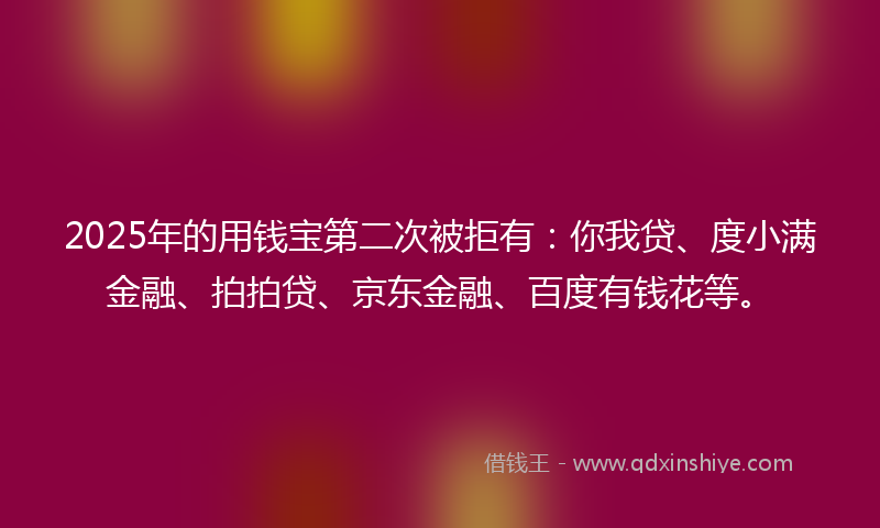 2025年的用钱宝第二次被拒有：你我贷、度小满金融、拍拍贷、京东金融、百度有钱花等。
