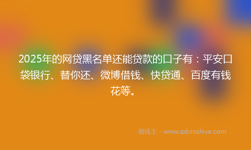 2025年的网贷黑名单还能贷款的口子有：平安口袋银行、替你还、微博借钱、快贷通、百度有钱花等。