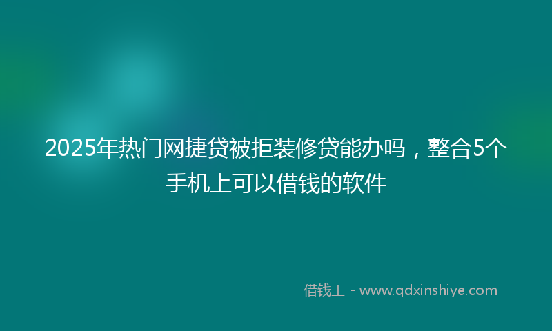 2025年热门网捷贷被拒装修贷能办吗，整合5个手机上可以借钱的软件