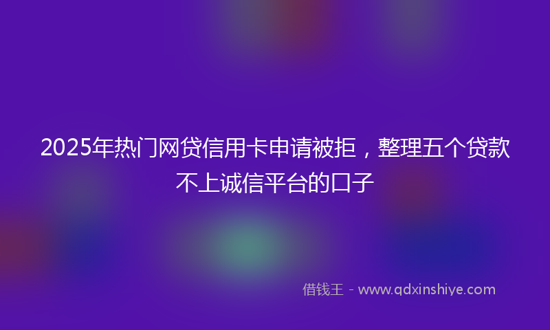 2025年热门网贷信用卡申请被拒，整理五个贷款不上诚信平台的口子