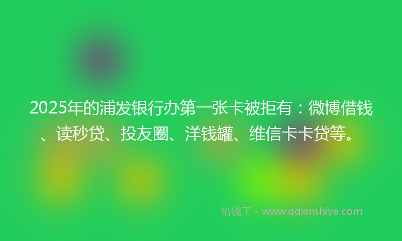 2025年的浦发银行办第一张卡被拒有：微博借钱、读秒贷、投友圈、洋钱罐、维信卡卡贷等。