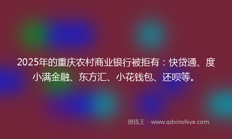 2025年的重庆农村商业银行被拒有：快贷通、度小满金融、东方汇、小花钱包、还呗等。