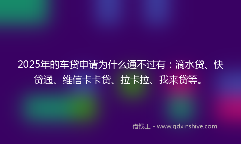 2025年的车贷申请为什么通不过有：滴水贷、快贷通、维信卡卡贷、拉卡拉、我来贷等。
