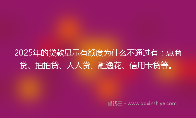 2025年的贷款显示有额度为什么不通过有：惠商贷、拍拍贷、人人贷、融逸花、信用卡贷等。