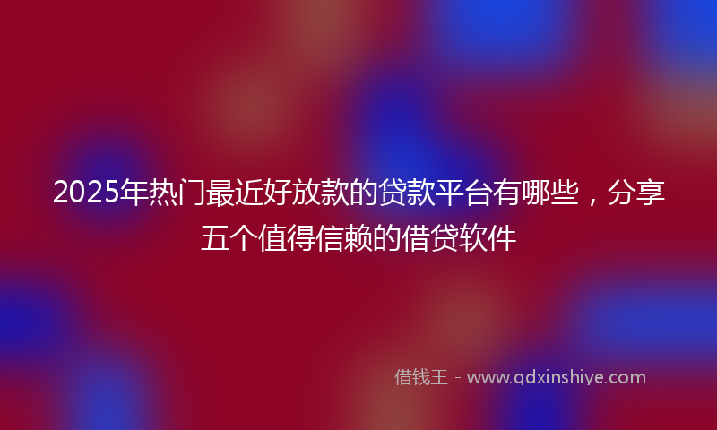 2025年热门最近好放款的贷款平台有哪些，分享五个值得信赖的借贷软件