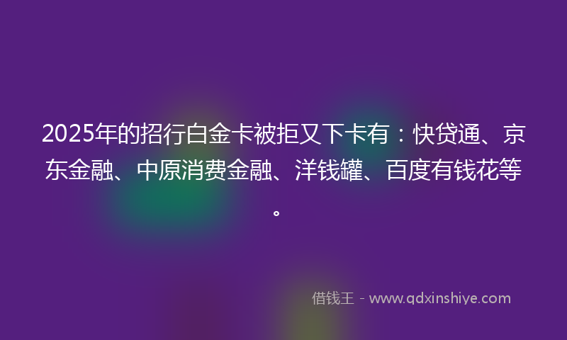 2025年的招行白金卡被拒又下卡有：快贷通、京东金融、中原消费金融、洋钱罐、百度有钱花等。