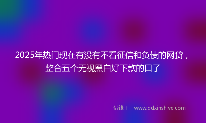 2025年热门现在有没有不看征信和负债的网贷，整合五个无视黑白好下款的口子