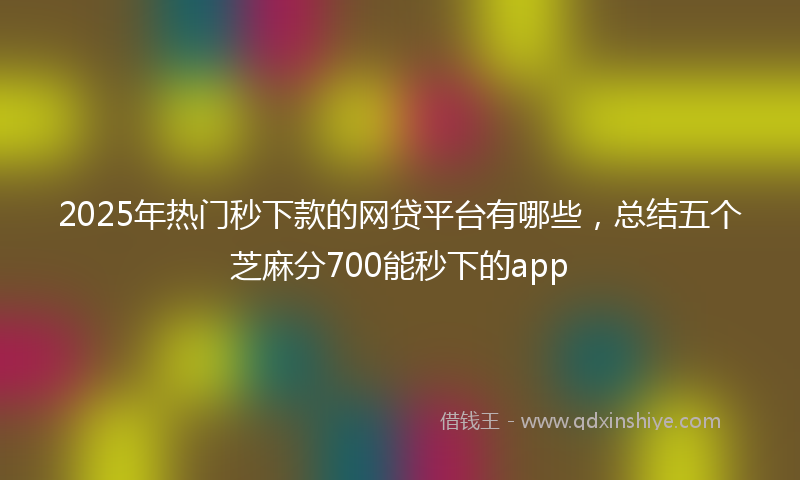 2025年热门秒下款的网贷平台有哪些，总结五个芝麻分700能秒下的app