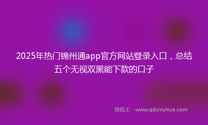 2025年热门锦州通app官方网站登录入口，总结五个无视双黑能下款的口子