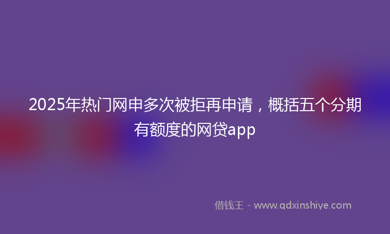 2025年热门网申多次被拒再申请，概括五个分期有额度的网贷app