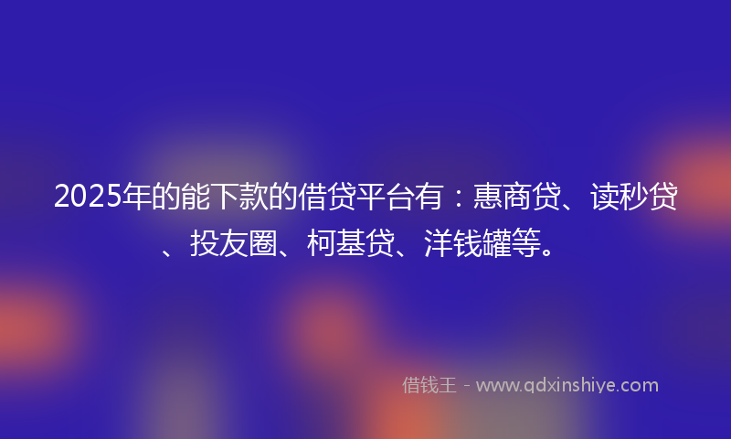 2025年的能下款的借贷平台有：惠商贷、读秒贷、投友圈、柯基贷、洋钱罐等。
