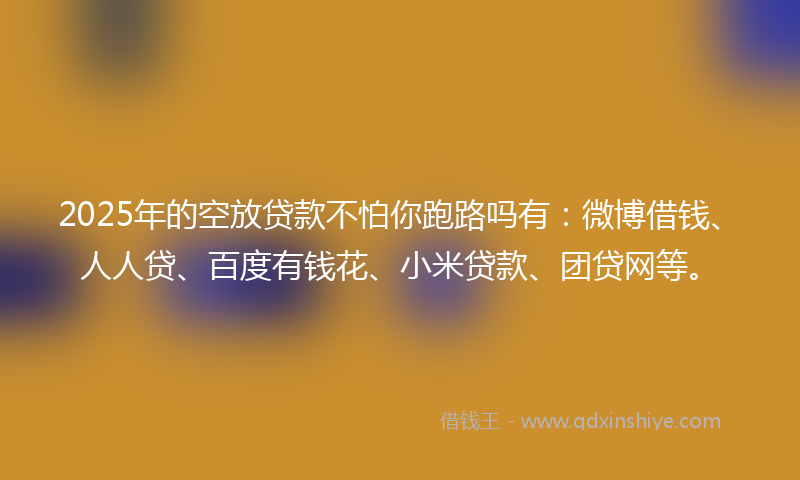 2025年的空放贷款不怕你跑路吗有：微博借钱、人人贷、百度有钱花、小米贷款、团贷网等。