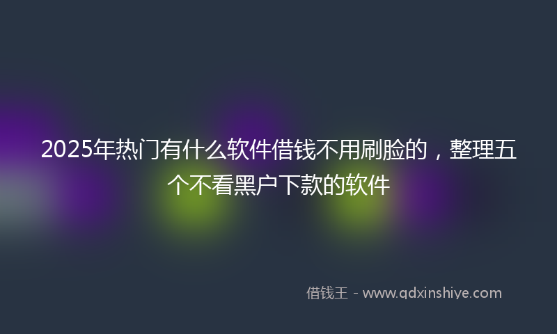 2025年热门有什么软件借钱不用刷脸的，整理五个不看黑户下款的软件