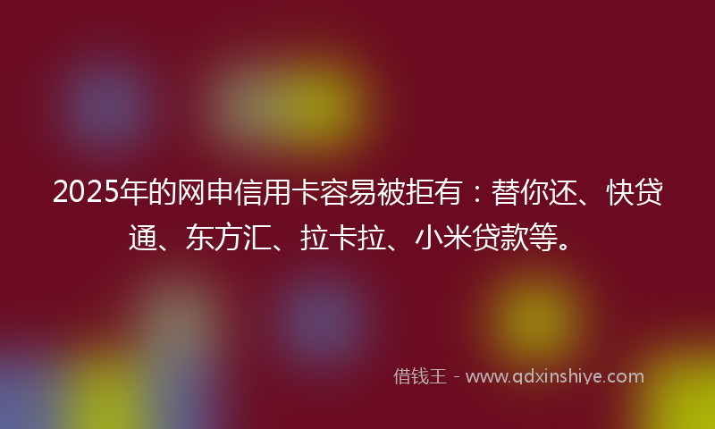 2025年的网申信用卡容易被拒有：替你还、快贷通、东方汇、拉卡拉、小米贷款等。