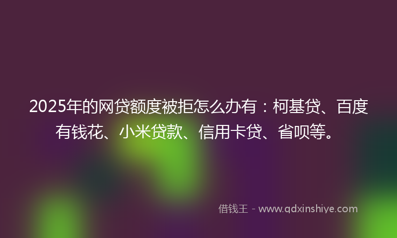 2025年的网贷额度被拒怎么办有：柯基贷、百度有钱花、小米贷款、信用卡贷、省呗等。