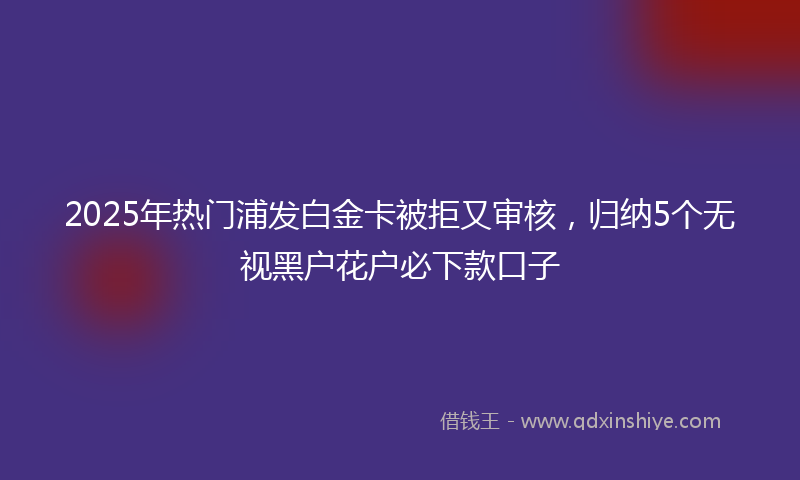 2025年热门浦发白金卡被拒又审核，归纳5个无视黑户花户必下款口子