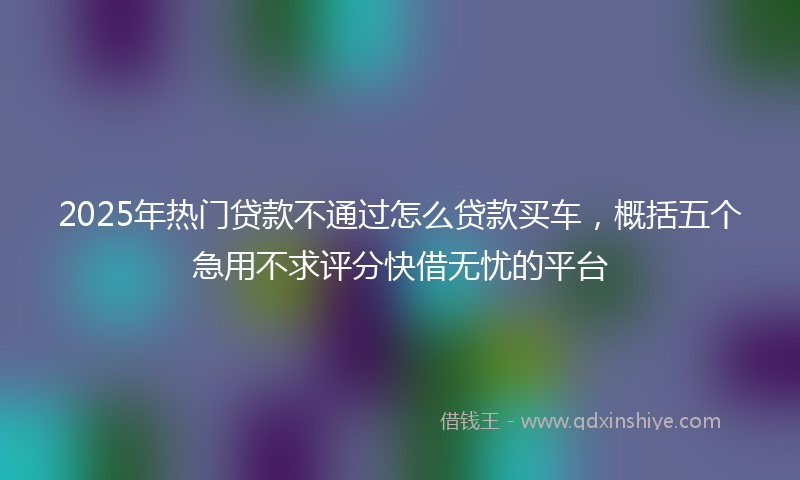 2025年热门贷款不通过怎么贷款买车，概括五个急用不求评分快借无忧的平台