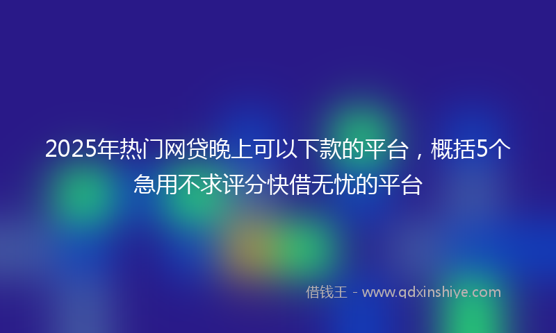 2025年热门网贷晚上可以下款的平台，概括5个急用不求评分快借无忧的平台