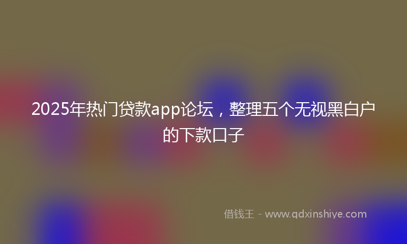 2025年热门贷款app论坛，整理五个无视黑白户的下款口子