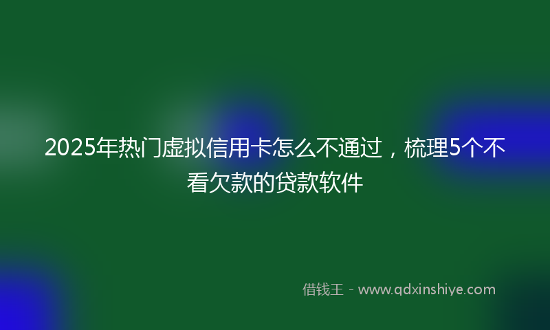 2025年热门虚拟信用卡怎么不通过，梳理5个不看欠款的贷款软件