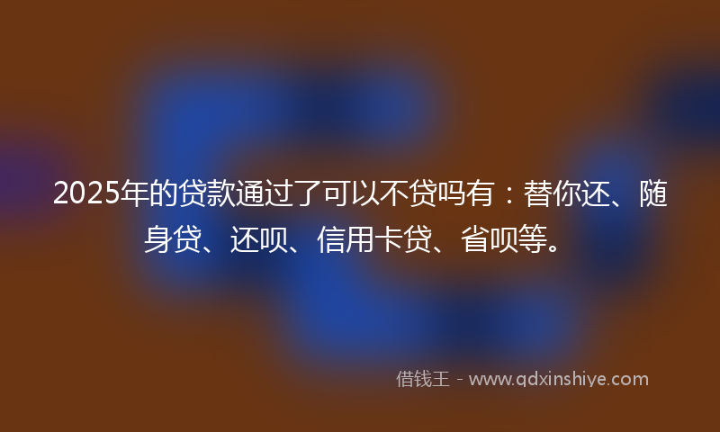 2025年的贷款通过了可以不贷吗有：替你还、随身贷、还呗、信用卡贷、省呗等。